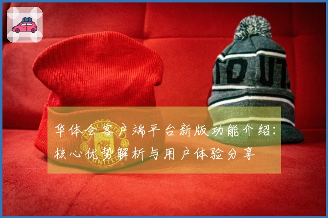 华体会客户端平台新版功能介绍：核心优势解析与用户体验分享