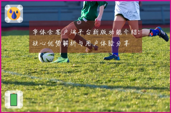 华体会客户端平台新版功能介绍：核心优势解析与用户体验分享